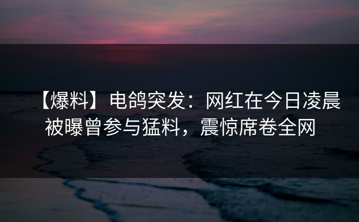 【爆料】电鸽突发：网红在今日凌晨被曝曾参与猛料，震惊席卷全网