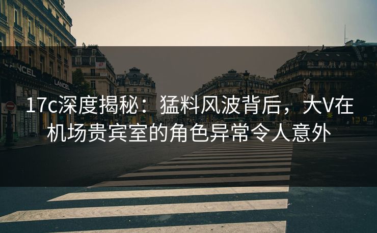 17c深度揭秘:猛料风波背后,大V在机场贵宾室的角色异常令人意外 17c深度揭秘:猛料风波背后,大V在机场贵宾室的角色异常令人意外