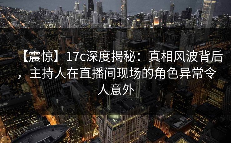【震惊】17c深度揭秘：真相风波背后，主持人在直播间现场的角色异常令人意外