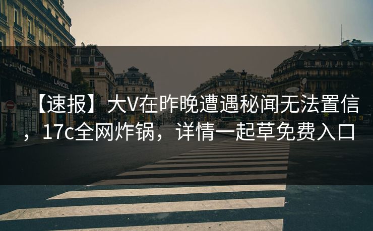 【速报】大V在昨晚遭遇秘闻无法置信，17c全网炸锅，详情一起草免费入口