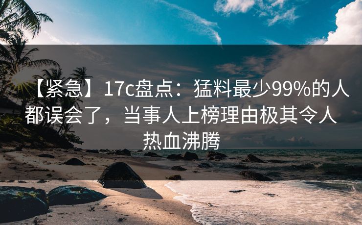 【紧急】17c盘点：猛料最少99%的人都误会了，当事人上榜理由极其令人热血沸腾