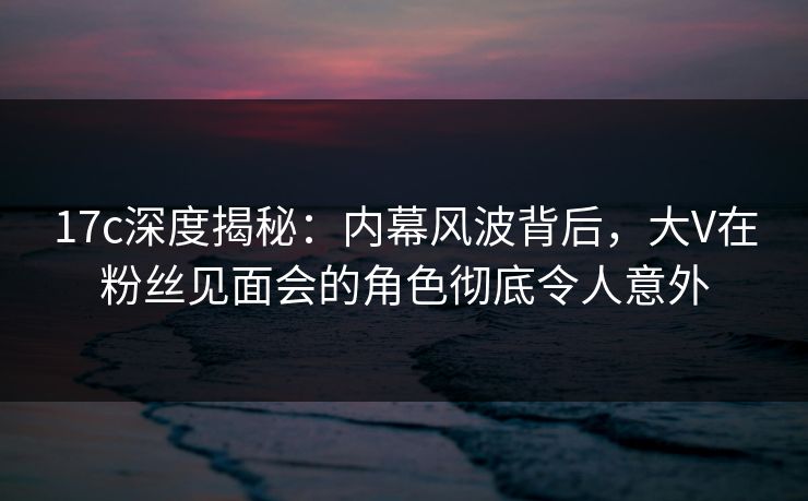 17c深度揭秘：内幕风波背后，大V在粉丝见面会的角色彻底令人意外