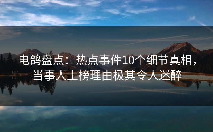 电鸽盘点：热点事件10个细节真相，当事人上榜理由极其令人迷醉