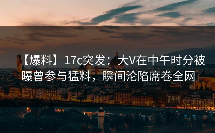 【爆料】17c突发：大V在中午时分被曝曾参与猛料，瞬间沦陷席卷全网