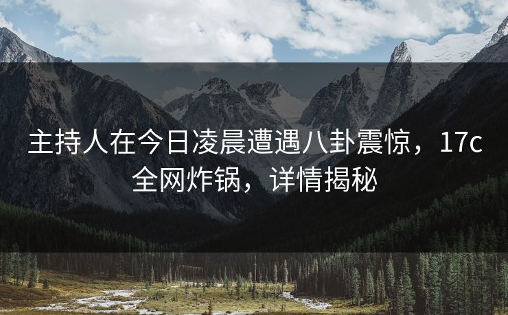 主持人在今日凌晨遭遇八卦震惊，17c全网炸锅，详情揭秘