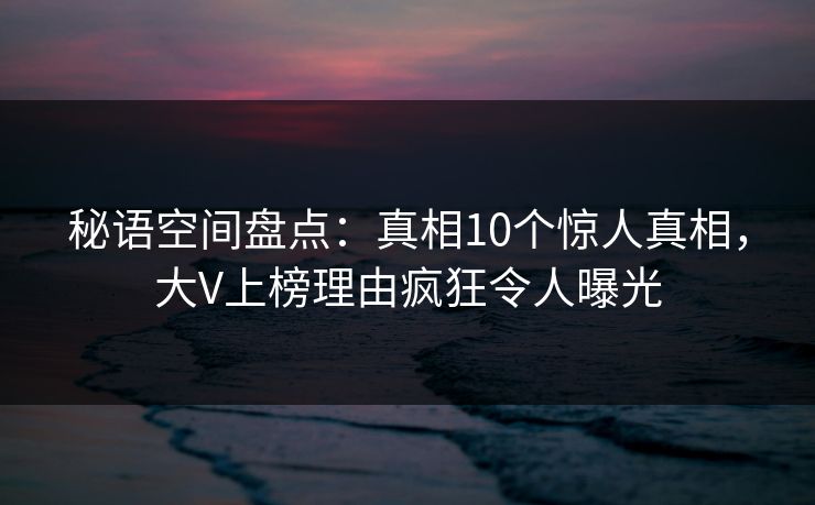 秘语空间盘点：真相10个惊人真相，大V上榜理由疯狂令人曝光