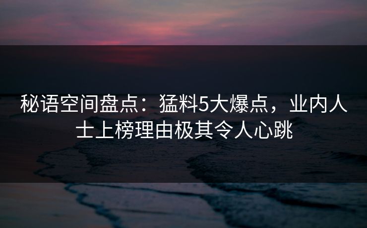 秘语空间盘点：猛料5大爆点，业内人士上榜理由极其令人心跳