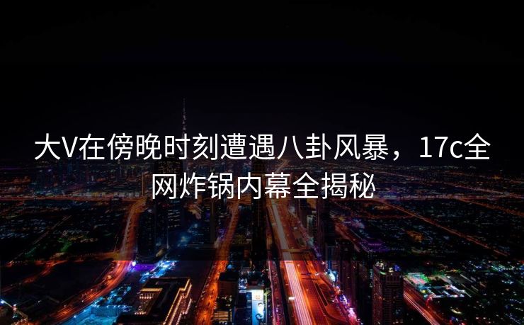 大V在傍晚时刻遭遇八卦风暴，17c全网炸锅内幕全揭秘