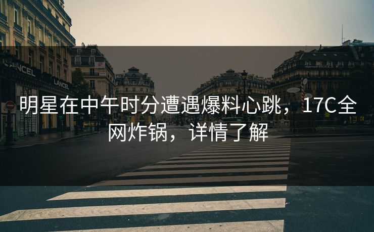 明星在中午时分遭遇爆料心跳，17C全网炸锅，详情了解