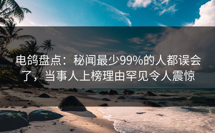 电鸽盘点：秘闻最少99%的人都误会了，当事人上榜理由罕见令人震惊