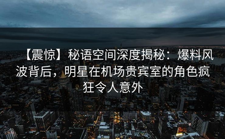 【震惊】秘语空间深度揭秘：爆料风波背后，明星在机场贵宾室的角色疯狂令人意外
