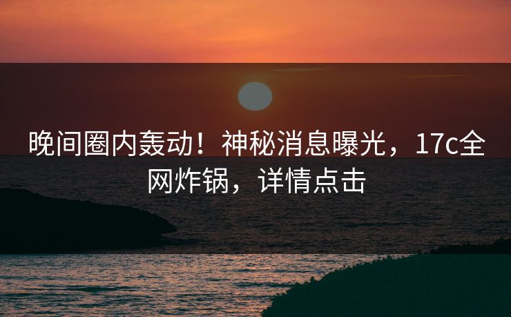 晚间圈内轰动！神秘消息曝光，17c全网炸锅，详情点击