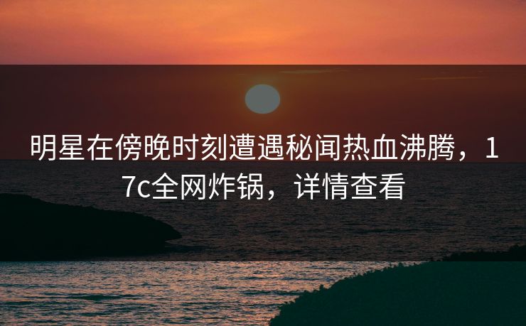 明星在傍晚时刻遭遇秘闻热血沸腾，17c全网炸锅，详情查看