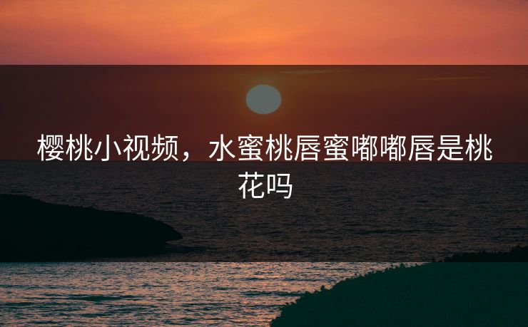 樱桃小视频，水蜜桃唇蜜嘟嘟唇是桃花吗
