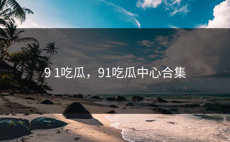 9 1吃瓜,91吃瓜中心合集 9 1吃瓜,91吃瓜中心合集