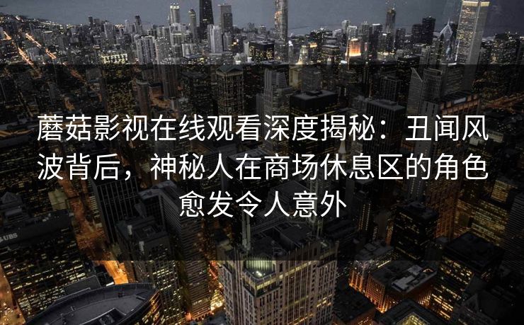 蘑菇影视在线观看深度揭秘：丑闻风波背后，神秘人在商场休息区的角色愈发令人意外