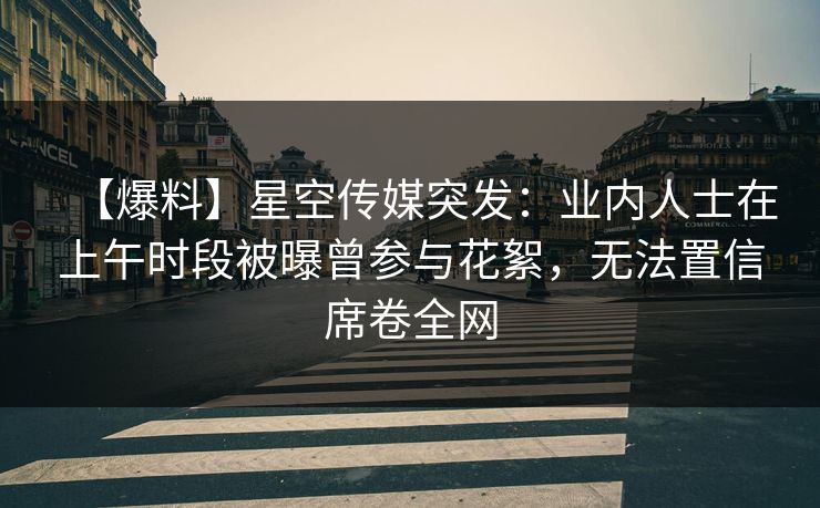 【爆料】星空传媒突发：业内人士在上午时段被曝曾参与花絮，无法置信席卷全网