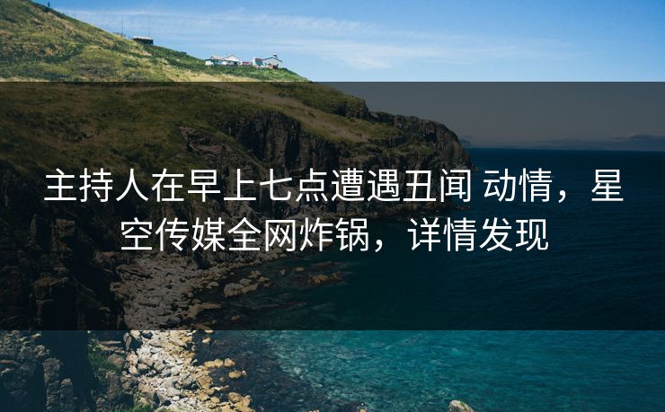 主持人在早上七点遭遇丑闻 动情，星空传媒全网炸锅，详情发现