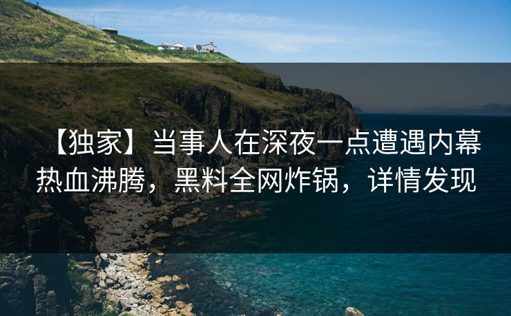 【独家】当事人在深夜一点遭遇内幕 热血沸腾，黑料全网炸锅，详情发现