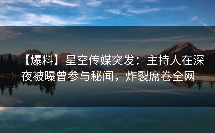 【爆料】星空传媒突发：主持人在深夜被曝曾参与秘闻，炸裂席卷全网