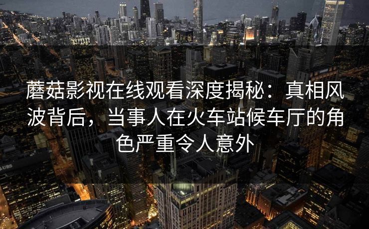 蘑菇影视在线观看深度揭秘:真相风波背后,当事人在火车站候车厅的角色严重令人意外