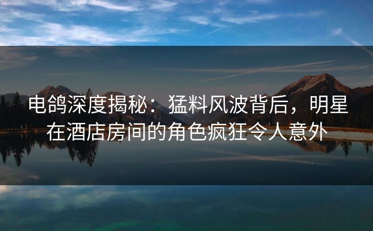 电鸽深度揭秘：猛料风波背后，明星在酒店房间的角色疯狂令人意外