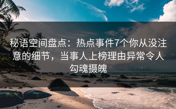 秘语空间盘点：热点事件7个你从没注意的细节，当事人上榜理由异常令人勾魂摄魄