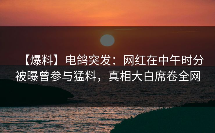 【爆料】电鸽突发：网红在中午时分被曝曾参与猛料，真相大白席卷全网