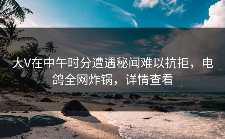 大V在中午时分遭遇秘闻难以抗拒，电鸽全网炸锅，详情查看