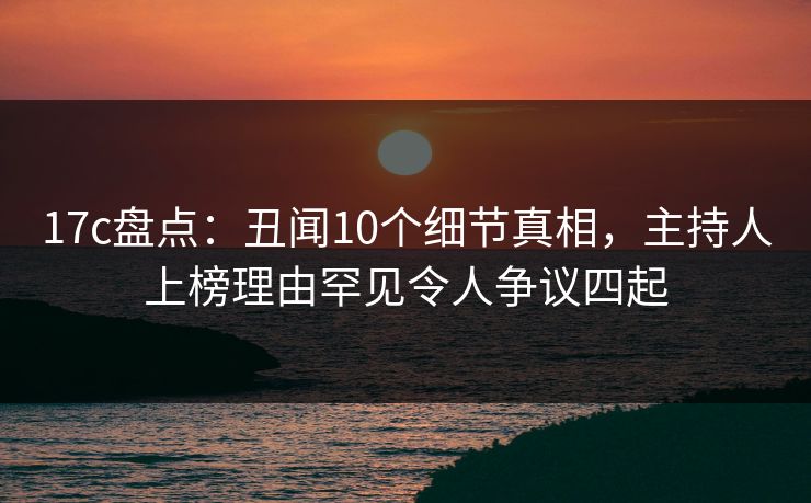 17c盘点：丑闻10个细节真相，主持人上榜理由罕见令人争议四起