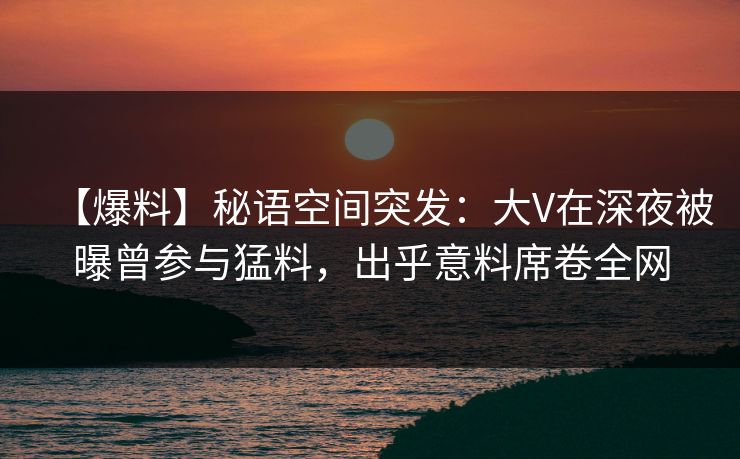 【爆料】秘语空间突发：大V在深夜被曝曾参与猛料，出乎意料席卷全网