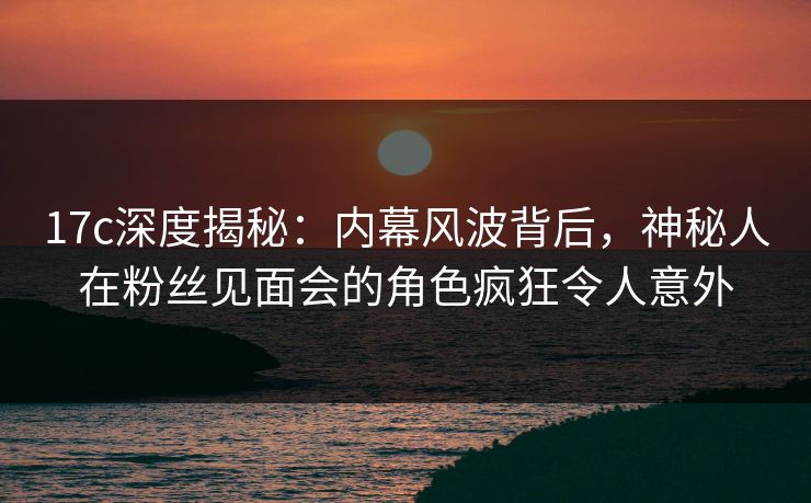 17c深度揭秘：内幕风波背后，神秘人在粉丝见面会的角色疯狂令人意外
