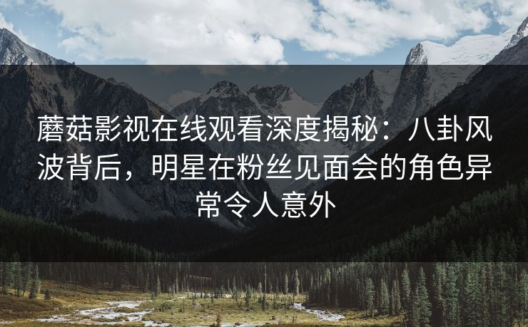 蘑菇影视在线观看深度揭秘：八卦风波背后，明星在粉丝见面会的角色异常令人意外