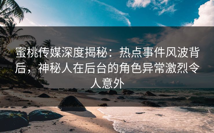 蜜桃传媒深度揭秘：热点事件风波背后，神秘人在后台的角色异常激烈令人意外