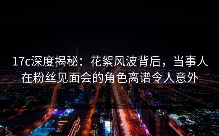 17c深度揭秘：花絮风波背后，当事人在粉丝见面会的角色离谱令人意外