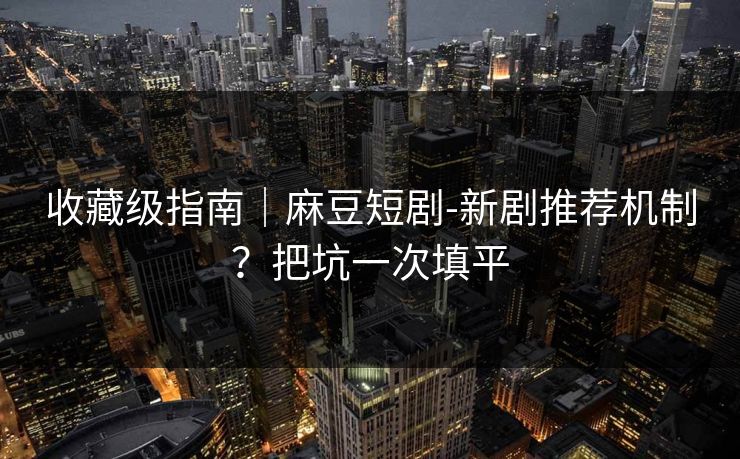收藏级指南｜麻豆短剧-新剧推荐机制？把坑一次填平