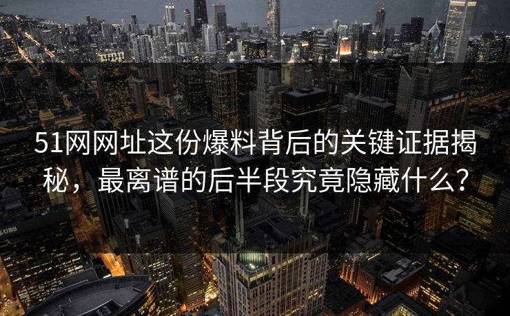 51网网址这份爆料背后的关键证据揭秘，最离谱的后半段究竟隐藏什么？